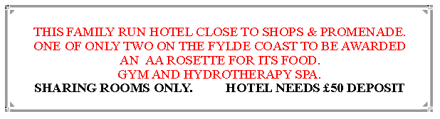 Text Box: FAMILY RUN HOTEL CLOSE TO SHOPS & PROMENADE.ONE OF ONLY TWO ON THE FYLDE COAST TO BE AWARDED AN  AA ROSETTE FOR ITS FOOD. BESIDES THE RATHER MAGNIFICENT BRIDGE ROOM, THERE IS A GYM AND HYDROTHERAPY SPA. HOTEL CHARGES £50 DEPOSIT 