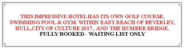 Text Box: THIS IMPRESSIVE HOTEL HAS ITS OWN GOLF COURSE, SWIMMING POOL, & GYM.WITHIN EASY REACH OF BEVERLEY,                                               HULL,CITY OF CULTURE 2017,  AND THE HUMBER BRIDGE.                                                                         