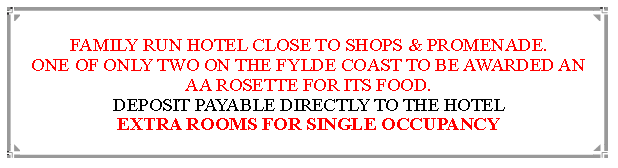 Text Box: FAMILY RUN HOTEL CLOSE TO SHOPS & PROMENADE.ONE OF ONLY TWO ON THE FYLDE COAST TO BE AWARDED AN  AA ROSETTE FOR ITS FOOD. DEPOSIT PAYABLE DIRECTLY TO THE HOTEL EXTRA ROOMS FOR SINGLE OCCUPANCY                               