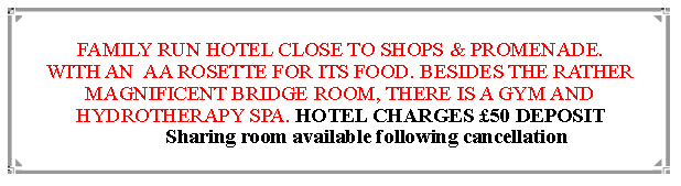 Text Box: FAMILY RUN HOTEL CLOSE TO SHOPS & PROMENADE.WITH AN  AA ROSETTE FOR ITS FOOD. BESIDES THE RATHER MAGNIFICENT BRIDGE ROOM, THERE IS A GYM AND HYDROTHERAPY SPA. HOTEL CHARGES £50 DEPOSIT 
