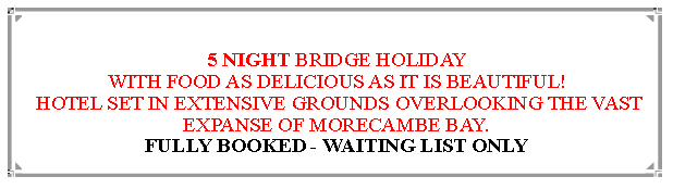Text Box: 5 NIGHT BRIDGE HOLIDAYWITH FOOD AS DELICIOUS AS IT IS BEAUTIFUL! HOTEL SET IN EXTENSIVE GROUNDS OVERLOOKING THE VAST EXPANSE OF MORECAMBE BAY.                                                                           
