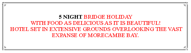 Text Box: 5 NIGHT BRIDGE HOLIDAYWITH FOOD AS DELICIOUS AS IT IS BEAUTIFUL! HOTEL SET IN EXTENSIVE GROUNDS OVERLOOKING THE VAST EXPANSE OF MORECAMBE BAY.                    