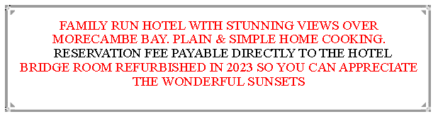 Text Box: FAMILY RUN HOTEL WITH STUNNING VIEWS OVER MORECAMBE BAY. PLAIN & SIMPLE HOME COOKING.  RESERVATION FEE PAYABLE DIRECTLY TO THE HOTEL   BRIDGE ROOM REFURBISHED IN 2023 SO YOU CAN APPRECIATE THE WONDERFUL SUNSETS