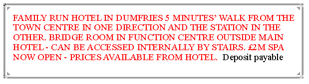 Text Box: FAMILY RUN HOTEL IN DUMFRIES 5 MINUTES WALK FROM THE TOWN CENTRE IN ONE DIRECTION AND THE STATION IN THE OTHER. BRIDGE ROOM IN FUNCTION CENTRE OUTSIDE MAIN HOTEL - CAN BE ACCESSED INTERNALLY BY STAIRS. 2M SPA NOW OPEN - PRICES AVAILABLE FROM HOTEL.  Deposit payable 