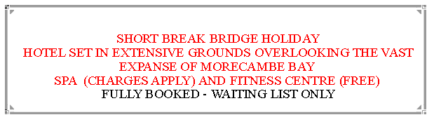 Text Box:  SHORT BREAK BRIDGE HOLIDAY HOTEL SET IN EXTENSIVE GROUNDS OVERLOOKING THE VAST EXPANSE OF MORECAMBE BAY                                                                    SPA  (CHARGES APPLY) AND FITNESS CENTRE (FREE) FULLY BOOKED - WAITING LIST ONLY