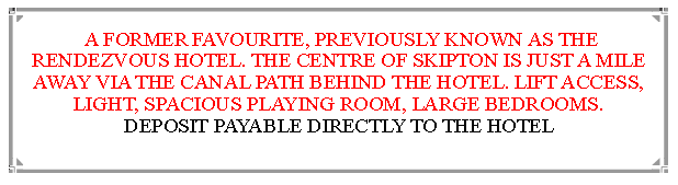 Text Box:  A FORMER FAVOURITE, PREVIOUSLY KNOWN AS THE RENDEZVOUS HOTEL. THE CENTRE OF SKIPTON IS JUST A MILE  AWAY VIA THE CANAL PATH BEHIND THE HOTEL. LIFT ACCESS, LIGHT, SPACIOUS PLAYING ROOM, LARGE BEDROOMS.       DEPOSIT PAYABLE DIRECTLY TO THE HOTEL                                