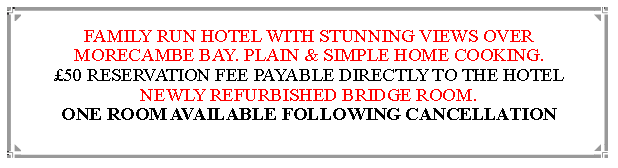 Text Box: FAMILY RUN HOTEL WITH STUNNING VIEWS OVER MORECAMBE BAY. PLAIN & SIMPLE HOME COOKING.50 RESERVATION FEE PAYABLE DIRECTLY TO THE HOTEL   NEWLY REFURBISHED BRIDGE ROOM.                                                              ONE ROOM AVAILABLE FOLLOWING CANCELLATION