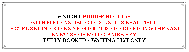 Text Box: 5 NIGHT BRIDGE HOLIDAYWITH FOOD AS DELICIOUS AS IT IS BEAUTIFUL! HOTEL SET IN EXTENSIVE GROUNDS OVERLOOKING THE VAST EXPANSE OF MORECAMBE BAY.  FULLY BOOKED - WAITING LIST ONLY