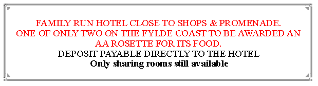 Text Box: FAMILY RUN HOTEL CLOSE TO SHOPS & PROMENADE.ONE OF ONLY TWO ON THE FYLDE COAST TO BE AWARDED AN  AA ROSETTE FOR ITS FOOD. DEPOSIT PAYABLE DIRECTLY TO THE HOTEL                                Only sharing rooms still available