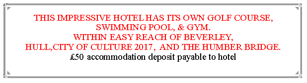 Text Box: THIS IMPRESSIVE HOTEL HAS ITS OWN GOLF COURSE, SWIMMING POOL, & GYM.WITHIN EASY REACH OF BEVERLEY,                                               HULL,CITY OF CULTURE 2017,  AND THE HUMBER BRIDGE.      50 accommodation deposit payable to hotel                                                                    