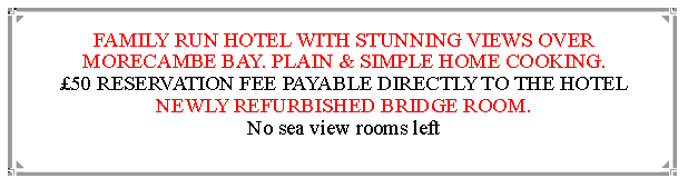 Text Box: FAMILY RUN HOTEL WITH STUNNING VIEWS OVER MORECAMBE BAY. PLAIN & SIMPLE HOME COOKING.50 RESERVATION FEE PAYABLE DIRECTLY TO THE HOTEL   NEWLY REFURBISHED BRIDGE ROOM.                                                              No sea view rooms left