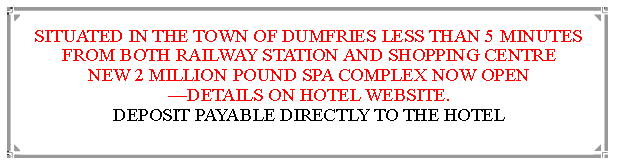 Text Box: SITUATED IN THE TOWN OF DUMFRIES LESS THAN 5 MINUTES FROM BOTH RAILWAY STATION AND SHOPPING CENTRE NEW 2 MILLION POUND SPA COMPLEX NOW OPEN DETAILS ON HOTEL WEBSITE.                                               DEPOSIT PAYABLE DIRECTLY TO THE HOTEL                                