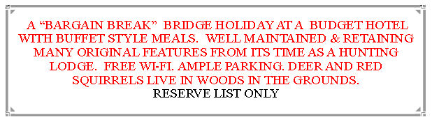 Text Box:  A BARGAIN BREAK  BRIDGE HOLIDAY AT A  BUDGET HOTEL WITH BUFFET STYLE MEALS.  WELL MAINTAINED & RETAINING MANY ORIGINAL FEATURES FROM ITS TIME AS A HUNTING LODGE.  FREE WI-FI. AMPLE PARKING. DEER AND RED SQUIRRELS LIVE IN WOODS IN THE GROUNDS.                            RESERVE LIST ONLY 