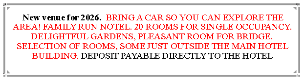 Text Box:  New venue for 2026.  BRING A CAR SO YOU CAN EXPLORE THE AREA! FAMILY RUN NOTEL. 20 ROOMS FOR SINGLE OCCUPANCY. DELIGHTFUL GARDENS, PLEASANT ROOM FOR BRIDGE. SELECTION OF ROOMS, SOME JUST OUTSIDE THE MAIN HOTEL BUILDING. DEPOSIT PAYABLE DIRECTLY TO THE HOTEL                                