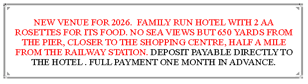 Text Box: NEW VENUE FOR 2026.  FAMILY RUN HOTEL WITH 2 AA ROSETTES FOR ITS FOOD. NO SEA VIEWS BUT 650 YARDS FROM THE PIER, CLOSER TO THE SHOPPING CENTRE, HALF A MILE FROM THE RAILWAY STATION. DEPOSIT PAYABLE DIRECTLY TO THE HOTEL . FULL PAYMENT ONE MONTH IN ADVANCE.                              