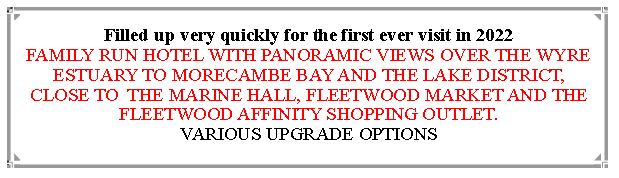 Text Box: Filled up very quickly for the first ever visit in 2022                                                                                        FAMILY RUN HOTEL WITH PANORAMIC VIEWS OVER THE WYRE ESTUARY TO MORECAMBE BAY AND THE LAKE DISTRICT, CLOSE TO  THE MARINE HALL, FLEETWOOD MARKET AND THE FLEETWOOD AFFINITY SHOPPING OUTLET.                          VARIOUS UPGRADE OPTIONS