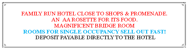 Text Box: FAMILY RUN HOTEL CLOSE TO SHOPS & PROMENADE.AN  AA ROSETTE FOR ITS FOOD. MAGNIFICENT BRIDGE ROOMROOMS FOR SINGLE OCCUPANCY SELL OUT FAST! DEPOSIT PAYABLE DIRECTLY TO THE HOTEL                                