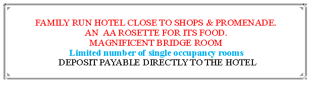 Text Box: FAMILY RUN HOTEL CLOSE TO SHOPS & PROMENADE.AN  AA ROSETTE FOR ITS FOOD. MAGNIFICENT BRIDGE ROOMLimited number of single occupancy rooms DEPOSIT PAYABLE DIRECTLY TO THE HOTEL                                