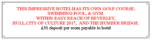 Text Box: THIS IMPRESSIVE HOTEL HAS ITS OWN GOLF COURSE, SWIMMING POOL, & GYM.WITHIN EASY REACH OF BEVERLEY,                                               HULL,CITY OF CULTURE 2017,  AND THE HUMBER BRIDGE.  50 deposit per room payable to hotel                                                                       