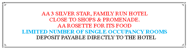 Text Box: AA 3 SILVER STAR, FAMILY RUN HOTEL                                                  CLOSE TO SHOPS & PROMENADE.AA ROSETTE FOR ITS FOOD                                                                             LIMITED NUMBER OF SINGLE OCCUPANCY ROOMS  DEPOSIT PAYABLE DIRECTLY TO THE HOTEL                                