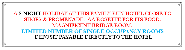 Text Box: A 5 NIGHT HOLIDAY AT THIS FAMILY RUN HOTEL CLOSE TO SHOPS & PROMENADE.  AA ROSETTE FOR ITS FOOD. MAGNIFICENT BRIDGE ROOM, LIMITED NUMBER OF SINGLE OCCUPANCY ROOMS DEPOSIT PAYABLE DIRECTLY TO THE HOTEL                                