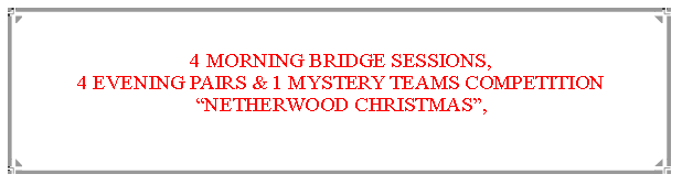 Text Box: 4 MORNING BRIDGE SESSIONS,                                                                            4 EVENING PAIRS & 1 MYSTERY TEAMS COMPETITIONNETHERWOOD CHRISTMAS,