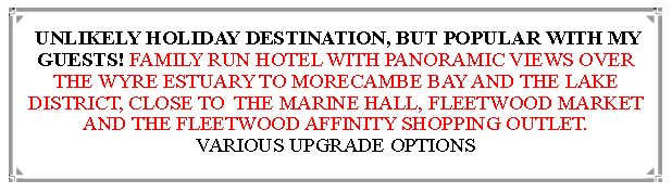 Text Box:  UNLIKELY HOLIDAY DESTINATION, BUT POPULAR WITH MY GUESTS! FAMILY RUN HOTEL WITH PANORAMIC VIEWS OVER THE WYRE ESTUARY TO MORECAMBE BAY AND THE LAKE DISTRICT, CLOSE TO  THE MARINE HALL, FLEETWOOD MARKET AND THE FLEETWOOD AFFINITY SHOPPING OUTLET.                          VARIOUS UPGRADE OPTIONS