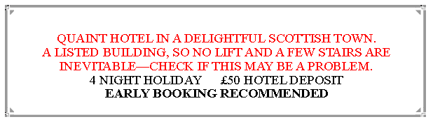 Text Box: QUAINT HOTEL IN A DELIGHTFUL SCOTTISH TOWN.A LISTED BUILDING, SO NO LIFT AND A FEW STAIRS ARE INEVITABLECHECK IF THIS MAY BE A PROBLEM. 4 NIGHT HOLIDAY      50 HOTEL DEPOSIT                 EARLY BOOKING RECOMMENDED