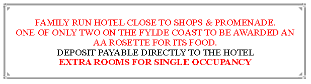 Text Box: FAMILY RUN HOTEL CLOSE TO SHOPS & PROMENADE.ONE OF ONLY TWO ON THE FYLDE COAST TO BE AWARDED AN  AA ROSETTE FOR ITS FOOD. DEPOSIT PAYABLE DIRECTLY TO THE HOTEL EXTRA ROOMS FOR SINGLE OCCUPANCY                               