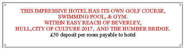 Text Box: THIS IMPRESSIVE HOTEL HAS ITS OWN GOLF COURSE, SWIMMING POOL, & GYM.WITHIN EASY REACH OF BEVERLEY,                                               HULL,CITY OF CULTURE 2017,  AND THE HUMBER BRIDGE.  50 deposit per room payable to hotel                                                                       