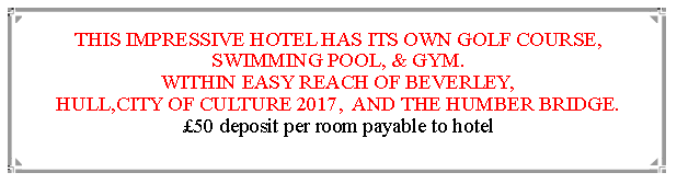 Text Box: THIS IMPRESSIVE HOTEL HAS ITS OWN GOLF COURSE, SWIMMING POOL, & GYM.WITHIN EASY REACH OF BEVERLEY,                                               HULL,CITY OF CULTURE 2017,  AND THE HUMBER BRIDGE.  50 deposit per room payable to hotel                                                                       