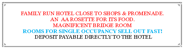 Text Box: FAMILY RUN HOTEL CLOSE TO SHOPS & PROMENADE.AN  AA ROSETTE FOR ITS FOOD. MAGNIFICENT BRIDGE ROOMROOMS FOR SINGLE OCCUPANCY SELL OUT FAST! DEPOSIT PAYABLE DIRECTLY TO THE HOTEL                                