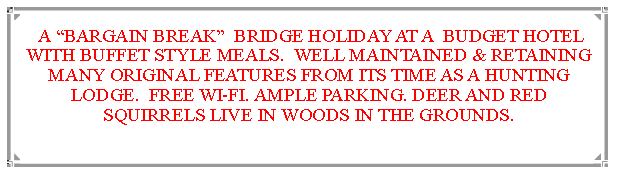 Text Box:  A BARGAIN BREAK  BRIDGE HOLIDAY AT A  BUDGET HOTEL WITH BUFFET STYLE MEALS.  WELL MAINTAINED & RETAINING MANY ORIGINAL FEATURES FROM ITS TIME AS A HUNTING LODGE.  FREE WI-FI. AMPLE PARKING. DEER AND RED SQUIRRELS LIVE IN WOODS IN THE GROUNDS.                              