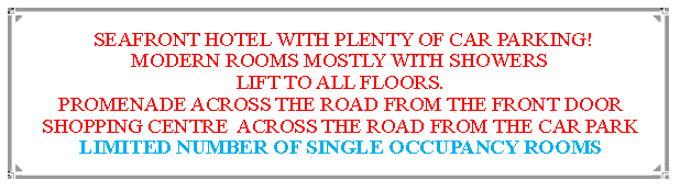 Text Box:  SEAFRONT HOTEL WITH PLENTY OF CAR PARKING!MODERN ROOMS MOSTLY WITH SHOWERS LIFT TO ALL FLOORS.PROMENADE ACROSS THE ROAD FROM THE FRONT DOORSHOPPING CENTRE  ACROSS THE ROAD FROM THE CAR PARKLIMITED NUMBER OF SINGLE OCCUPANCY ROOMS