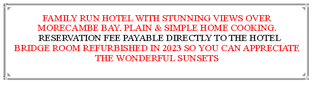 Text Box: FAMILY RUN HOTEL WITH STUNNING VIEWS OVER MORECAMBE BAY. PLAIN & SIMPLE HOME COOKING.  RESERVATION FEE PAYABLE DIRECTLY TO THE HOTEL   BRIDGE ROOM REFURBISHED IN 2023 SO YOU CAN APPRECIATE THE WONDERFUL SUNSETS