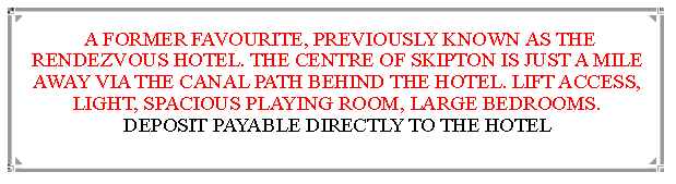 Text Box:  A FORMER FAVOURITE, PREVIOUSLY KNOWN AS THE RENDEZVOUS HOTEL. THE CENTRE OF SKIPTON IS JUST A MILE  AWAY VIA THE CANAL PATH BEHIND THE HOTEL. LIFT ACCESS, LIGHT, SPACIOUS PLAYING ROOM, LARGE BEDROOMS.       DEPOSIT PAYABLE DIRECTLY TO THE HOTEL                                