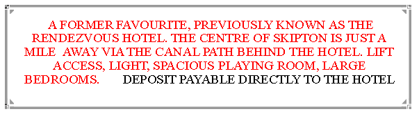 Text Box:  A FORMER FAVOURITE, PREVIOUSLY KNOWN AS THE RENDEZVOUS HOTEL. THE CENTRE OF SKIPTON IS JUST A MILE  AWAY VIA THE CANAL PATH BEHIND THE HOTEL. LIFT ACCESS, LIGHT, SPACIOUS PLAYING ROOM, LARGE BEDROOMS.       DEPOSIT PAYABLE DIRECTLY TO THE HOTEL                                