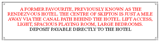 Text Box:  A FORMER FAVOURITE, PREVIOUSLY KNOWN AS THE RENDEZVOUS HOTEL. THE CENTRE OF SKIPTON IS JUST A MILE  AWAY VIA THE CANAL PATH BEHIND THE HOTEL. LIFT ACCESS, LIGHT, SPACIOUS PLAYING ROOM, LARGE BEDROOMS.       DEPOSIT PAYABLE DIRECTLY TO THE HOTEL                                