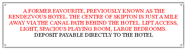 Text Box:  A FORMER FAVOURITE, PREVIOUSLY KNOWN AS THE RENDEZVOUS HOTEL. THE CENTRE OF SKIPTON IS JUST A MILE  AWAY VIA THE CANAL PATH BEHIND THE HOTEL. LIFT ACCESS, LIGHT, SPACIOUS PLAYING ROOM, LARGE BEDROOMS.       DEPOSIT PAYABLE DIRECTLY TO THE HOTEL                                