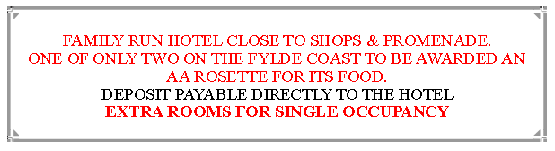 Text Box: FAMILY RUN HOTEL CLOSE TO SHOPS & PROMENADE.ONE OF ONLY TWO ON THE FYLDE COAST TO BE AWARDED AN  AA ROSETTE FOR ITS FOOD. DEPOSIT PAYABLE DIRECTLY TO THE HOTEL EXTRA ROOMS FOR SINGLE OCCUPANCY                               