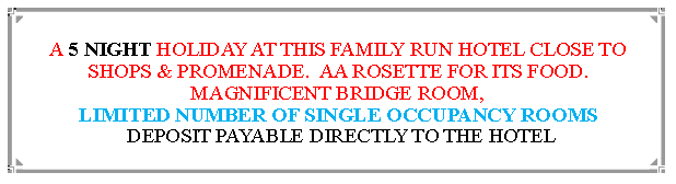 Text Box: A 5 NIGHT HOLIDAY AT THIS FAMILY RUN HOTEL CLOSE TO SHOPS & PROMENADE.  AA ROSETTE FOR ITS FOOD. MAGNIFICENT BRIDGE ROOM, LIMITED NUMBER OF SINGLE OCCUPANCY ROOMS DEPOSIT PAYABLE DIRECTLY TO THE HOTEL                                