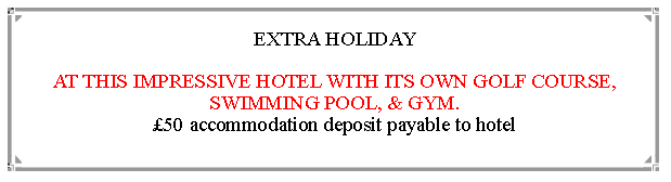 Text Box: EXTRA HOLIDAY  AT THIS IMPRESSIVE HOTEL WITH ITS OWN GOLF COURSE, SWIMMING POOL, & GYM.                                                                                      50 accommodation deposit payable to hotel         