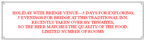 Text Box: New venue in 2022 HOLIDAY WITH BRIDGE VENUE—5 DAYS FOR EXPLORING,                      5 EVENINGS FOR BRIDGE AT THIS TRADITIONAL INN.   RECENTLY TAKEN OVER BY THWAITES,                                                      SO THE BEER MATCHES THE QUALITY OF THE FOOD.   LIMITED NUMBER OF ROOMS                  