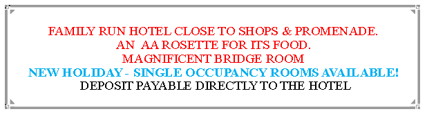 Text Box: FAMILY RUN HOTEL CLOSE TO SHOPS & PROMENADE.AN  AA ROSETTE FOR ITS FOOD. MAGNIFICENT BRIDGE ROOMNEW HOLIDAY - SINGLE OCCUPANCY ROOMS AVAILABLE! DEPOSIT PAYABLE DIRECTLY TO THE HOTEL                                