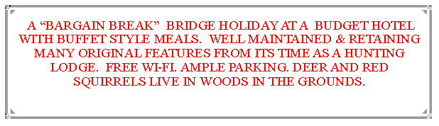 Text Box:  A BARGAIN BREAK  BRIDGE HOLIDAY AT A  BUDGET HOTEL WITH BUFFET STYLE MEALS.  WELL MAINTAINED & RETAINING MANY ORIGINAL FEATURES FROM ITS TIME AS A HUNTING LODGE.  FREE WI-FI. AMPLE PARKING. DEER AND RED SQUIRRELS LIVE IN WOODS IN THE GROUNDS.                              