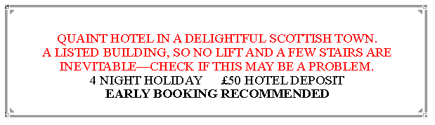 Text Box: QUAINT HOTEL IN A DELIGHTFUL SCOTTISH TOWN.A LISTED BUILDING, SO NO LIFT AND A FEW STAIRS ARE INEVITABLECHECK IF THIS MAY BE A PROBLEM. 4 NIGHT HOLIDAY      50 HOTEL DEPOSIT                 EARLY BOOKING RECOMMENDED