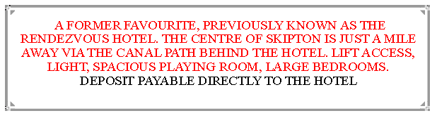 Text Box:  A FORMER FAVOURITE, PREVIOUSLY KNOWN AS THE RENDEZVOUS HOTEL. THE CENTRE OF SKIPTON IS JUST A MILE  AWAY VIA THE CANAL PATH BEHIND THE HOTEL. LIFT ACCESS, LIGHT, SPACIOUS PLAYING ROOM, LARGE BEDROOMS.       DEPOSIT PAYABLE DIRECTLY TO THE HOTEL                                