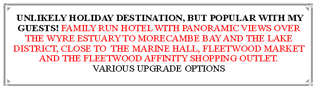 Text Box:  UNLIKELY HOLIDAY DESTINATION, BUT POPULAR WITH MY GUESTS! FAMILY RUN HOTEL WITH PANORAMIC VIEWS OVER THE WYRE ESTUARY TO MORECAMBE BAY AND THE LAKE DISTRICT, CLOSE TO  THE MARINE HALL, FLEETWOOD MARKET AND THE FLEETWOOD AFFINITY SHOPPING OUTLET.                          VARIOUS UPGRADE OPTIONS